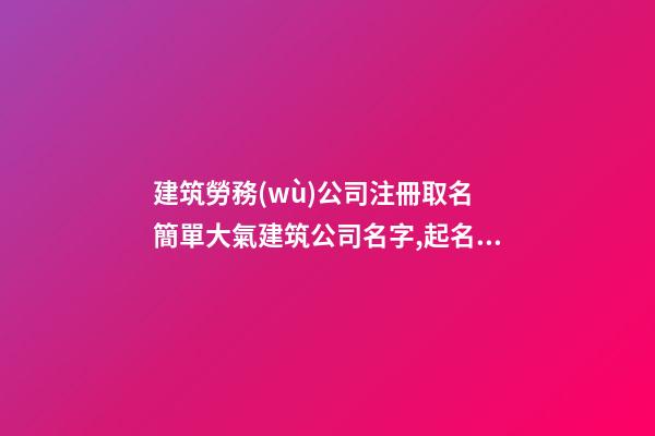 建筑勞務(wù)公司注冊取名 簡單大氣建筑公司名字,起名之家-第1張-公司起名-玄機(jī)派